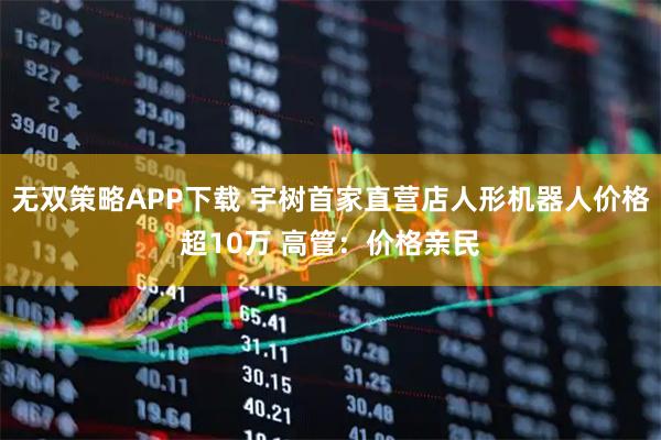 无双策略APP下载 宇树首家直营店人形机器人价格超10万 高管：价格亲民