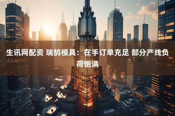 生讯网配资 瑞鹄模具：在手订单充足 部分产线负荷饱满