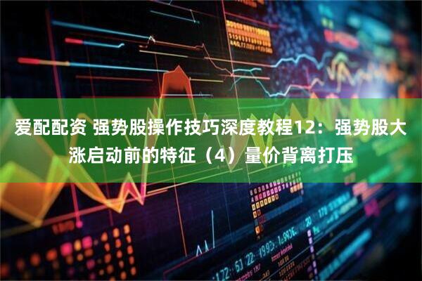 爱配配资 强势股操作技巧深度教程12：强势股大涨启动前的特征（4）量价背离打压