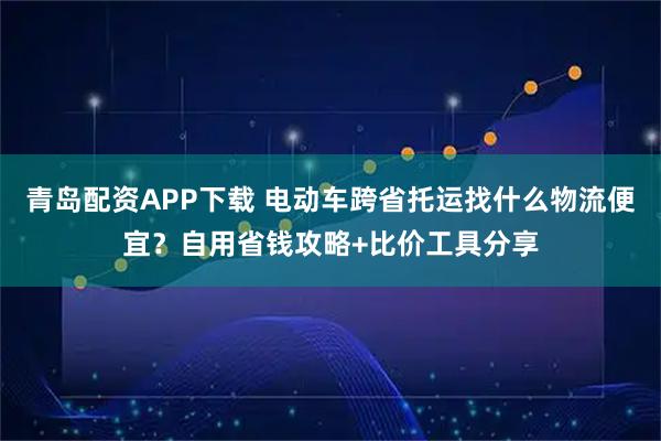 青岛配资APP下载 电动车跨省托运找什么物流便宜？自用省钱攻略+比价工具分享