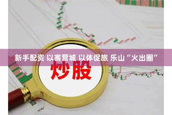 新手配资 以赛营城 以体促旅 乐山“火出圈”