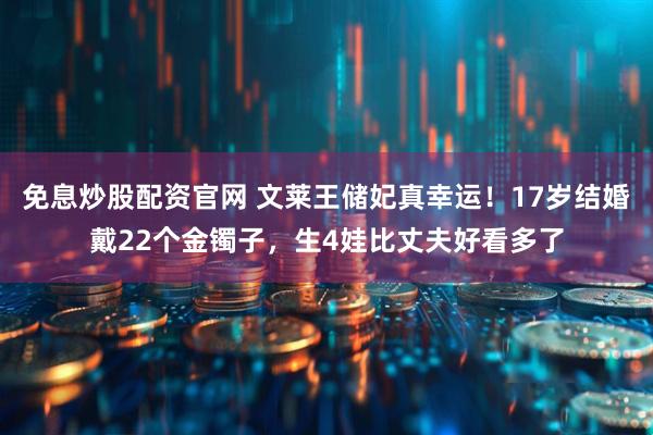 免息炒股配资官网 文莱王储妃真幸运！17岁结婚戴22个金镯子，生4娃比丈夫好看多了