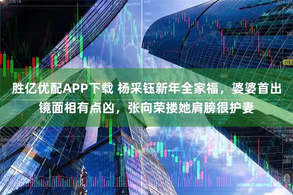 胜亿优配APP下载 杨采钰新年全家福，婆婆首出镜面相有点凶，张向荣搂她肩膀很护妻